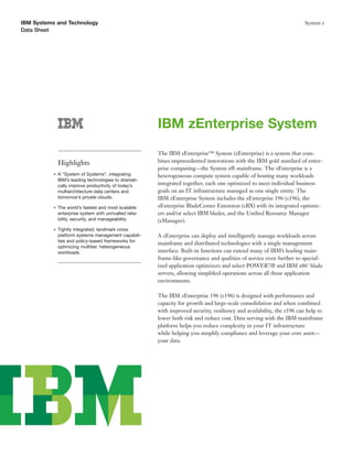 IBM Systems and Technology                                                                                                System z
Data Sheet




                                                          IBM zEnterprise System
                                                          The IBM zEnterprise™ System (zEnterprise) is a system that com-
               Highlights                                 bines unprecedented innovations with the IBM gold standard of enter-
                                                          prise computing—the System z® mainframe. The zEnterprise is a
           ●   A “System of Systems”, integrating         heterogeneous compute system capable of hosting many workloads
               IBM’s leading technologies to dramati-
               cally improve productivity of today’s      integrated together, each one optimized to meet individual business
               multiarchitecture data centers and         goals on an IT infrastructure managed as one single entity. The
               tomorrow’s private clouds.                 IBM zEnterprise System includes the zEnterprise 196 (z196), the
           ●   The world’s fastest and most scalable      zEnterprise BladeCenter Extension (zBX) with its integrated optimiz-
               enterprise system with unrivalled relia-   ers and/or select IBM blades, and the Uniﬁed Resource Manager
               bility, security, and manageability.       (zManager).
           ●   Tightly integrated, landmark cross
               platform systems management capabili-      A zEnterprise can deploy and intelligently manage workloads across
               ties and policy-based frameworks for
                                                          mainframe and distributed technologies with a single management
               optimizing multitier, heterogeneous
               workloads.                                 interface. Built-in functions can extend many of IBM’s leading main-
                                                          frame-like governance and qualities of service even further to special-
                                                          ized application optimizers and select POWER7® and IBM x861 blade
                                                          servers, allowing simpliﬁed operations across all these application
                                                          environments.

                                                          The IBM zEnterprise 196 (z196) is designed with performance and
                                                          capacity for growth and large-scale consolidation and when combined
                                                          with improved security, resiliency and availability, the z196 can help to
                                                          lower both risk and reduce cost. Data serving with the IBM mainframe
                                                          platform helps you reduce complexity in your IT infrastructure
                                                          while helping you simplify compliance and leverage your core asset—
                                                          your data.
 