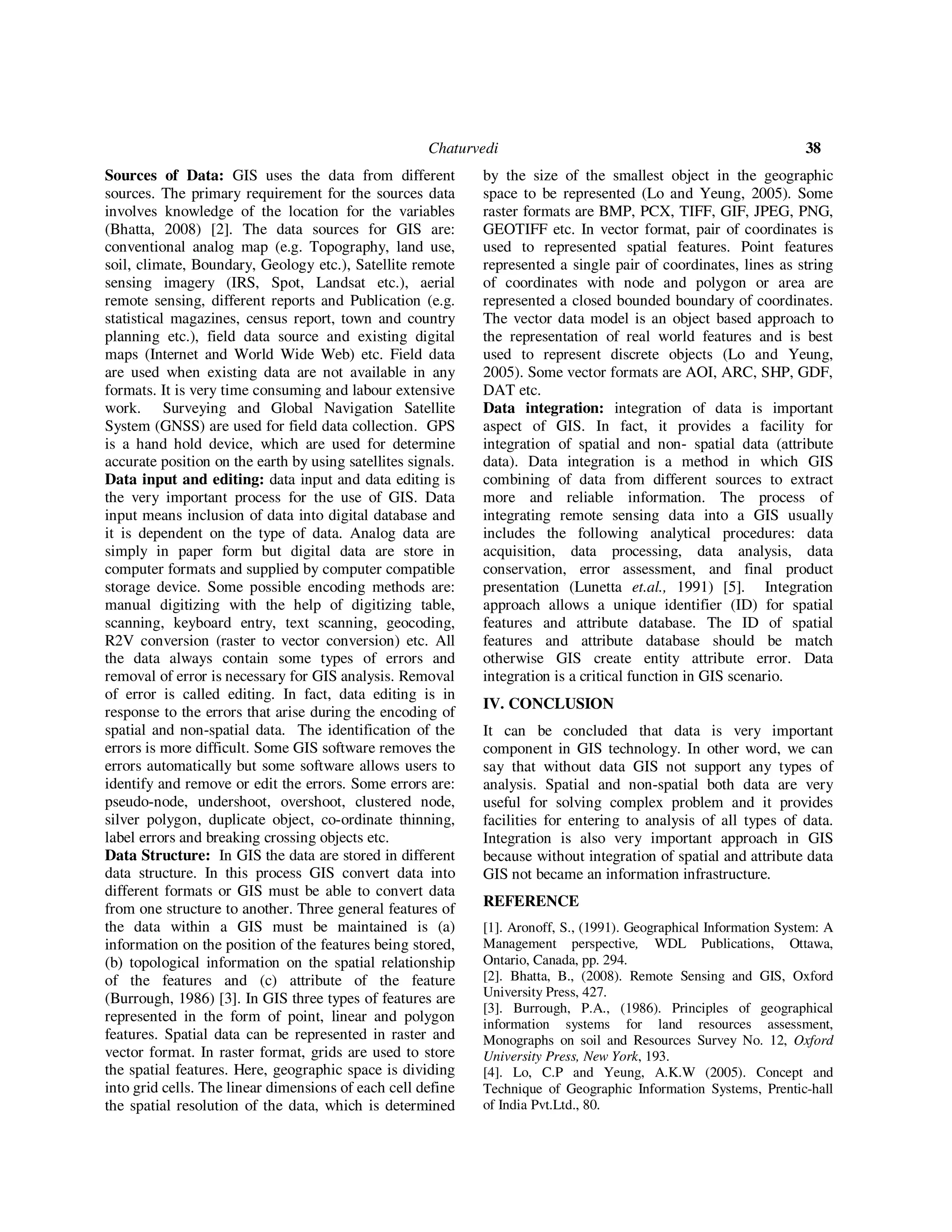 Chaturvedi 38
Sources of Data: GIS uses the data from different
sources. The primary requirement for the sources data
involves knowledge of the location for the variables
(Bhatta, 2008) [2]. The data sources for GIS are:
conventional analog map (e.g. Topography, land use,
soil, climate, Boundary, Geology etc.), Satellite remote
sensing imagery (IRS, Spot, Landsat etc.), aerial
remote sensing, different reports and Publication (e.g.
statistical magazines, census report, town and country
planning etc.), field data source and existing digital
maps (Internet and World Wide Web) etc. Field data
are used when existing data are not available in any
formats. It is very time consuming and labour extensive
work. Surveying and Global Navigation Satellite
System (GNSS) are used for field data collection. GPS
is a hand hold device, which are used for determine
accurate position on the earth by using satellites signals.
Data input and editing: data input and data editing is
the very important process for the use of GIS. Data
input means inclusion of data into digital database and
it is dependent on the type of data. Analog data are
simply in paper form but digital data are store in
computer formats and supplied by computer compatible
storage device. Some possible encoding methods are:
manual digitizing with the help of digitizing table,
scanning, keyboard entry, text scanning, geocoding,
R2V conversion (raster to vector conversion) etc. All
the data always contain some types of errors and
removal of error is necessary for GIS analysis. Removal
of error is called editing. In fact, data editing is in
response to the errors that arise during the encoding of
spatial and non-spatial data. The identification of the
errors is more difficult. Some GIS software removes the
errors automatically but some software allows users to
identify and remove or edit the errors. Some errors are:
pseudo-node, undershoot, overshoot, clustered node,
silver polygon, duplicate object, co-ordinate thinning,
label errors and breaking crossing objects etc.
Data Structure: In GIS the data are stored in different
data structure. In this process GIS convert data into
different formats or GIS must be able to convert data
from one structure to another. Three general features of
the data within a GIS must be maintained is (a)
information on the position of the features being stored,
(b) topological information on the spatial relationship
of the features and (c) attribute of the feature
(Burrough, 1986) [3]. In GIS three types of features are
represented in the form of point, linear and polygon
features. Spatial data can be represented in raster and
vector format. In raster format, grids are used to store
the spatial features. Here, geographic space is dividing
into grid cells. The linear dimensions of each cell define
the spatial resolution of the data, which is determined
by the size of the smallest object in the geographic
space to be represented (Lo and Yeung, 2005). Some
raster formats are BMP, PCX, TIFF, GIF, JPEG, PNG,
GEOTIFF etc. In vector format, pair of coordinates is
used to represented spatial features. Point features
represented a single pair of coordinates, lines as string
of coordinates with node and polygon or area are
represented a closed bounded boundary of coordinates.
The vector data model is an object based approach to
the representation of real world features and is best
used to represent discrete objects (Lo and Yeung,
2005). Some vector formats are AOI, ARC, SHP, GDF,
DAT etc.
Data integration: integration of data is important
aspect of GIS. In fact, it provides a facility for
integration of spatial and non- spatial data (attribute
data). Data integration is a method in which GIS
combining of data from different sources to extract
more and reliable information. The process of
integrating remote sensing data into a GIS usually
includes the following analytical procedures: data
acquisition, data processing, data analysis, data
conservation, error assessment, and final product
presentation (Lunetta et.al., 1991) [5]. Integration
approach allows a unique identifier (ID) for spatial
features and attribute database. The ID of spatial
features and attribute database should be match
otherwise GIS create entity attribute error. Data
integration is a critical function in GIS scenario.
IV. CONCLUSION
It can be concluded that data is very important
component in GIS technology. In other word, we can
say that without data GIS not support any types of
analysis. Spatial and non-spatial both data are very
useful for solving complex problem and it provides
facilities for entering to analysis of all types of data.
Integration is also very important approach in GIS
because without integration of spatial and attribute data
GIS not became an information infrastructure.
REFERENCE
[1]. Aronoff, S., (1991). Geographical Information System: A
Management perspective, WDL Publications, Ottawa,
Ontario, Canada, pp. 294.
[2]. Bhatta, B., (2008). Remote Sensing and GIS, Oxford
University Press, 427.
[3]. Burrough, P.A., (1986). Principles of geographical
information systems for land resources assessment,
Monographs on soil and Resources Survey No. 12, Oxford
University Press, New York, 193.
[4]. Lo, C.P and Yeung, A.K.W (2005). Concept and
Technique of Geographic Information Systems, Prentic-hall
of India Pvt.Ltd., 80.
 