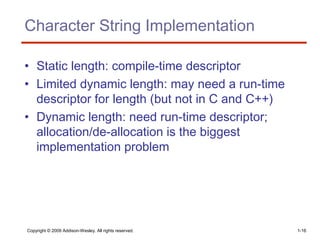 Copyright © 2009 Addison-Wesley. All rights reserved. 1-16
Character String Implementation
• Static length: compile-time descriptor
• Limited dynamic length: may need a run-time
descriptor for length (but not in C and C++)
• Dynamic length: need run-time descriptor;
allocation/de-allocation is the biggest
implementation problem
 