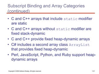 Copyright © 2009 Addison-Wesley. All rights reserved. 1-31
Subscript Binding and Array Categories
(continued)
• C and C++ arrays that include static modifier
are static
• C and C++ arrays without static modifier are
fixed stack-dynamic
• C and C++ provide fixed heap-dynamic arrays
• C# includes a second array class ArrayList
that provides fixed heap-dynamic
• Perl, JavaScript, Python, and Ruby support heap-
dynamic arrays
 