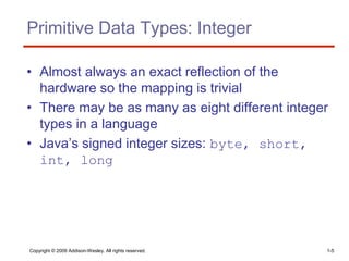 Copyright © 2009 Addison-Wesley. All rights reserved. 1-5
Primitive Data Types: Integer
• Almost always an exact reflection of the
hardware so the mapping is trivial
• There may be as many as eight different integer
types in a language
• Java’s signed integer sizes: byte, short,
int, long
 