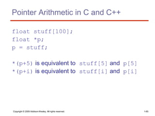 Copyright © 2009 Addison-Wesley. All rights reserved. 1-65
Pointer Arithmetic in C and C++
float stuff[100];
float *p;
p = stuff;
*(p+5) is equivalent to stuff[5] and p[5]
*(p+i) is equivalent to stuff[i] and p[i]
 
