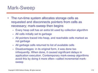 Copyright © 2009 Addison-Wesley. All rights reserved. 1-72
Mark-Sweep
• The run-time system allocates storage cells as
requested and disconnects pointers from cells as
necessary; mark-sweep then begins
– Every heap cell has an extra bit used by collection algorithm
– All cells initially set to garbage
– All pointers traced into heap, and reachable cells marked as
not garbage
– All garbage cells returned to list of available cells
– Disadvantages: in its original form, it was done too
infrequently. When done, it caused significant delays in
application execution. Contemporary mark-sweep algorithms
avoid this by doing it more often—called incremental mark-
sweep
 