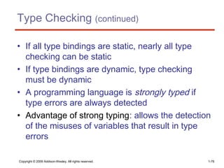 Type Checking (continued)
• If all type bindings are static, nearly all type
checking can be static
• If type bindings are dynamic, type checking
must be dynamic
• A programming language is strongly typed if
type errors are always detected
• Advantage of strong typing: allows the detection
of the misuses of variables that result in type
errors
Copyright © 2009 Addison-Wesley. All rights reserved. 1-76
 