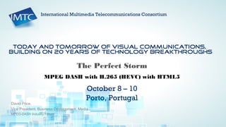 HTML5 and MPEG DASH for Broadcasters | Ericsson Internal | © Ericsson AB 2012 | 2012-04-13 | Page 1
Today and tomorrow of visual communications,
building on 20 years of technology breakthroughs
October 8 – 10
Porto, Portugal
International Multimedia Telecommunications Consortium
David Price,
Vice President, Business Development, Media
MPEG-DASH Industry Forum
The Perfect Storm
MPEG DASH with H.265 (HEVC) with HTML5
 