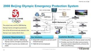 © ZTE Corporation. All rights reserved
16
Internal use only▲
2008 Beijing Olympic Emergency Protection System
The project was used for 2008 Beijing
Olympic Games emergency protection.
One of the HD terminals was placed in the
Olympic main stadium Bird's Nest .
 Live HD video need for 2008 Beijing
Olympic Games emergency protection
 The system must be very reliable and
stable
Customer Requirements
 Adopt SDH network to connect and IP
network backup
 T600 HD terminal deployed
Our Solutions
 Provides guarantee for Olympic power security
 Provides real-time HD video communication
for power protect departments, enhance the
effect and efficiency
Customer Benefits
 