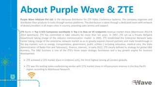 About Purple Wave & ZTE
Purple Wave InfoCom Pvt Ltd. is the exclusive distributor for ZTE Video Conference Systems. The company organizes and
distributes their products in India through various platforms. The distribution is done through a dedicated team with network
of dealers/resellers in all major cities in country, providing sales service and support.
ZTE Ranks in Top 3 VCS Companies worldwide & Top 1 in Asia on VC endpoints revenue market share (Wainhouse 2013 &
2014 Spotcheck). ZTE has committed in G&E industry for more than ten years. In 1997, ZTE set up a Private Network
Department taking charge of the industry communication market. In 2005, ZTE established the Enterprise Network Sales
Center taking charge of the enterprise network market so as to greatly expand channel partners and make breakthrough in
the key markets such as energy, transportation, government, public utilities ( including education, medical care, the State
Administration of Radio Film and Television), finance, internet,. In early 2012, ZTE clearly defined its strategy for global G&E
business, The G&E business is one of the ZTE's three major strategic businesses and a key growth engine for business
development.
 ZTE achieved a 12% market share in endpoint units, the third-highest among all vendors globally.
 ZTE was the leading video-conferencing vendor with 27% market share in infrastructure revenue In the Asia Pacific
region, according to Wainhouse Research.
 