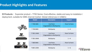 © ZTE Corporation. All rights reserved
7
Internal use only▲
 Products： Superstar product – T700 Series: Cost-effective, stable and easy to installation /
deployment, suitable for SME channel market. Global references in US&EU.
Product Highlights and Features
Model Description Support
T 700 4MX End Point
(Upgradable to Multiparty)
Point To Point
T 700 8MX Multiparty 1 + 4
T 700 S 4MX End Point
(Upgradable to Multiparty)
Point To Point
T 700 S 8MX Multiparty 1 + 4
T 800 8MX End Point
(Upgradable to Multiparty)
Point To Point
T 800 12MX Multiparty 1 + 6
 