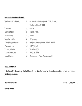 Personnel Information
Residence Address : Chaithram, Elampal.P.O, Punalur,
Kollam, Pin. 691322
Gender : Male
Date of Birth : 15-08-1985
Nationality : India.
Marital Status : Married.
Language known : English, Malayalam, Tamil, Hindi.
Passport No : G7908161
Date of issue : 09/05/2008
Date of expiry : 08/05/2018
Visa Status : Residency Visa (Transferable)
DECLARATION
I do here by declaring that all the above details were furnished according to my knowledge
and experience.
Yours Sincerely Date-15/08/2016
KIRAN BABY
 
