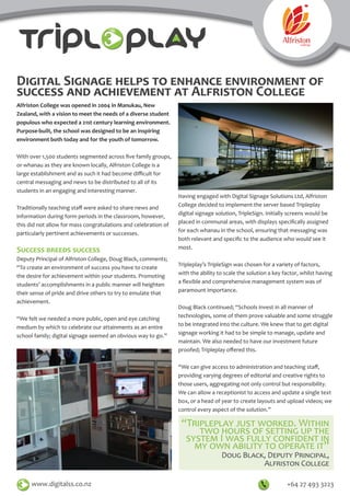 Digital Signage helps to enhance environment of
success and achievement at Alfriston College
Alfriston College was opened in 2004 in Manukau, New
Zealand, with a vision to meet the needs of a diverse student
populous who expected a 21st century learning environment.
Purpose-built, the school was designed to be an inspiring
environment both today and for the youth of tomorrow.
With over 1,500 students segmented across five family groups,
or whanau as they are known locally, Alfriston College is a
large establishment and as such it had become difficult for
central messaging and news to be distributed to all of its
students in an engaging and interesting manner.
Traditionally teaching staff were asked to share news and
information during form periods in the classroom, however,
this did not allow for mass congratulations and celebration of
particularly pertinent achievements or successes.
Success breeds success
Deputy Principal of Alfriston College, Doug Black, comments;
“To create an environment of success you have to create
the desire for achievement within your students. Promoting
students’ accomplishments in a public manner will heighten
their sense of pride and drive others to try to emulate that
achievement.
“We felt we needed a more public, open and eye catching
medium by which to celebrate our attainments as an entire
school family; digital signage seemed an obvious way to go.”
www.digitalss.co.nz +64 27 493 3223
“Tripleplay just worked. Within
two hours of setting up the
system I was fully confident in
my own ability to operate it”
Doug Black, Deputy Principal,
Alfriston College
Having engaged with Digital Signage Solutions Ltd, Alfriston
College decided to implement the server based Tripleplay
digital signage solution, TripleSign. Initially screens would be
placed in communal areas, with displays specifically assigned
for each whanau in the school, ensuring that messaging was
both relevant and specific to the audience who would see it
most.
Tripleplay’s TripleSign was chosen for a variety of factors,
with the ability to scale the solution a key factor, whilst having
a flexible and comprehensive management system was of
paramount importance.
Doug Black continued; “Schools invest in all manner of
technologies, some of them prove valuable and some struggle
to be integrated into the culture. We knew that to get digital
signage working it had to be simple to manage, update and
maintain. We also needed to have our investment future
proofed; Tripleplay offered this.
“We can give access to administration and teaching staff,
providing varying degrees of editorial and creative rights to
those users, aggregating not only control but responsibility.
We can allow a receptionist to access and update a single text
box, or a head of year to create layouts and upload videos; we
control every aspect of the solution.”
 