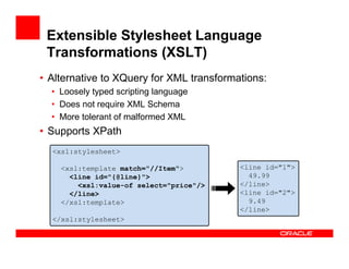 Extensible Stylesheet Language
Transformations (XSLT)
• Alternative to XQuery for XML transformations:
• Loosely typed scripting language
• Does not require XML Schema
• More tolerant of malformed XML
• Supports XPath
<xsl:stylesheet>
<xsl:template match="//Item">
<line id="{@line}">
<xsl:value-of select="price"/>
</line>
</xsl:template>
</xsl:stylesheet>
<line id="1">
49.99
</line>
<line id="2">
9.49
</line>
 