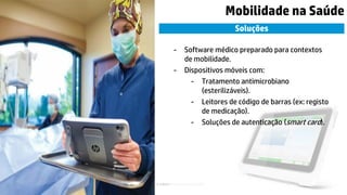 © Copyright 2015 Hewlett-Packard Development Company, L.P. The information contained herein is subject to change without notice.10
Mobilidade na Saúde
Soluções
- Software médico preparado para contextos
de mobilidade.
- Dispositivos móveis com:
- Tratamento antimicrobiano
(esterilizáveis).
- Leitores de código de barras (ex: registo
de medicação).
- Soluções de autenticação (smart card).
 