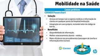 © Copyright 2015 Hewlett-Packard Development Company, L.P. The information contained herein is subject to change without notice.11
Mobilidade na Saúde
Casos práticos
CERNER Powerchart
• Solução
• Acesso em tempo real a registos médicos e informação de
cliente em qualquer ponto do hospital/instituição.
• Integração em carro próprio, incluindo leitor de código de
barras.
• Benefícios
• Disponibilidade de informação.
• Melhor relacionamento doente - médico.
• Maior eficiência nos procedimentos (passagem de tarefas e
informação entre turnos).
 