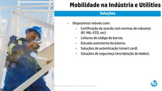 © Copyright 2015 Hewlett-Packard Development Company, L.P. The information contained herein is subject to change without notice.13
Mobilidade na Indústria e Utilities
Soluções
- Dispositivos móveis com:
- Certificação de acordo com normas de robustez
(IP, MIL-STD, etc)
- Leitores de código de barras.
- Elevada autonomia da bateria.
- Soluções de autenticação (smart card).
- Soluções de segurança (encriptação de dados).
 
