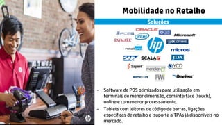 © Copyright 2015 Hewlett-Packard Development Company, L.P. The information contained herein is subject to change without notice.7
Soluções
Mobilidade no Retalho
- Software de POS otimizados para utilização em
terminais de menor dimensão, com interface (touch),
online e com menor processamento.
- Tablets com leitores de código de barras, ligações
específicas de retalho e suporte a TPAs já disponíveis no
mercado.
 
