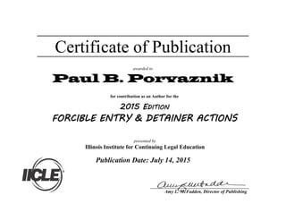 Certificate of Publication
awarded to
Paul B. Porvaznik
Publication Date: July 14, 2015
presented by
Illinois Institute for Continuing Legal Education
for contribution as an Author for the
2015 EDITION
FORCIBLE ENTRY & DETAINER ACTIONS
Amy L. McFadden, Director of Publishing
 