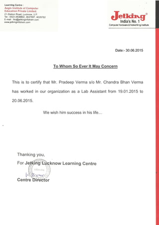 Date:- 30.06.2015
To Whom So Ever It May Concern
This is to certify that Mr. Pradeep Verma s/o Mr. Chandra Bhan Verma
has worked in our organization as a Lab Assistant from 19.01.2015 to
20.06.2015.
We wish him success in his life…
.
 