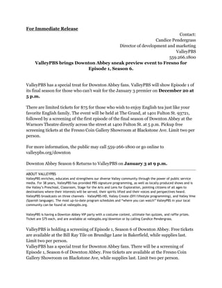 For Immediate Release
Contact:
Candice Pendergrass
Director of development and marketing
ValleyPBS
559.266.1800
ValleyPBS brings Downton Abbey sneak preview event to Fresno for
Episode 1, Season 6.
ValleyPBS has a special treat for Downton Abbey fans. ValleyPBS will show Episode 1 of
its final season for those who can’t wait for the January 3 premier on December 20 at
5 p.m.
There are limited tickets for $75 for those who wish to enjoy English tea just like your
favorite English family. The event will be held at The Grand, at 1401 Fulton St. 93721,
followed by a screening of the first episode of the final season of Downton Abbey at the
Warnors Theatre directly across the street at 1400 Fulton St. at 5 p.m. Pickup free
screening tickets at the Fresno Coin Gallery Showroom at Blackstone Ave. Limit two per
person.
For more information, the public may call 559-266-1800 or go online to
valleypbs.org/downton
Downton Abbey Season 6 Returns to ValleyPBS on January 3 at 9 p.m.
ABOUT VALLEYPBS
ValleyPBS enriches, educates and strengthens our diverse Valley community through the power of public service
media. For 38 years, ValleyPBS has provided PBS signature programming, as well as locally produced shows and is
the Valley’s Preschool, Classroom, Stage for the Arts and Lens for Exploration, pointing citizens of all ages to
destinations where their interests will be served, their spirits lifted and their voices and perspectives heard.
ValleyPBS broadcasts on three channels – ValleyPBS-HD, Valley Create (DIY/lifestyle programming), and Valley Vme
(Spanish language). The most up-to-date program schedules and “where you can watch” ValleyPBS in your local
community can be found at valleypbs.org.
ValleyPBS is having a Downton Abbey VIP party with a costume contest, ultimate fan quizzes, and raffle prizes.
Ticket are $75 each, and are available at valleypbs.org/downton or by calling Candice Pendergrass.
ValleyPBS is holding a screening of Episode 1, Season 6 of Downton Abbey. Free tickets
are available at the Bill Ray Tile on Brundige Lane in Bakerfield, while supplies last.
Limit two per person.
ValleyPBS has a special treat for Downton Abbey fans. There will be a screening of
Episode 1, Season 6 of Downton Abbey. Free tickets are available at the Fresno Coin
Gallery Showroom on Blackstone Ave, while supplies last. Limit two per person.
 