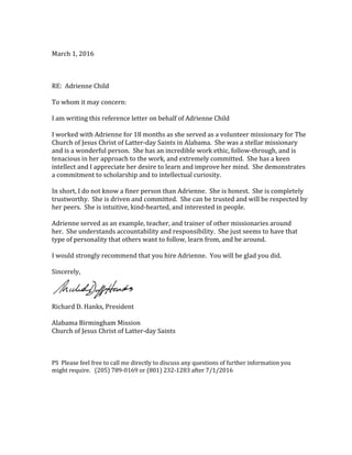 March 1, 2016
RE: Adrienne Child
To whom it may concern:
I am writing this reference letter on behalf of Adrienne Child
I worked with Adrienne for 18 months as she served as a volunteer missionary for The
Church of Jesus Christ of Latter-day Saints in Alabama. She was a stellar missionary
and is a wonderful person. She has an incredible work ethic, follow-through, and is
tenacious in her approach to the work, and extremely committed. She has a keen
intellect and I appreciate her desire to learn and improve her mind. She demonstrates
a commitment to scholarship and to intellectual curiosity.
In short, I do not know a finer person than Adrienne. She is honest. She is completely
trustworthy. She is driven and committed. She can be trusted and will be respected by
her peers. She is intuitive, kind-hearted, and interested in people.
Adrienne served as an example, teacher, and trainer of other missionaries around
her. She understands accountability and responsibility. She just seems to have that
type of personality that others want to follow, learn from, and be around.
I would strongly recommend that you hire Adrienne. You will be glad you did.
Sincerely,
Richard D. Hanks, President
Alabama Birmingham Mission
Church of Jesus Christ of Latter-day Saints
PS Please feel free to call me directly to discuss any questions of further information you
might require. (205) 789-0169 or (801) 232-1283 after 7/1/2016
 