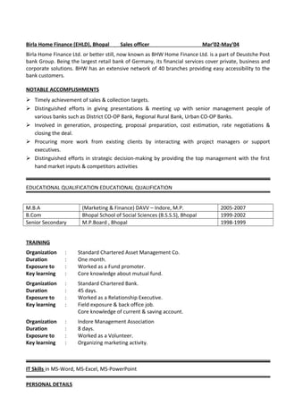 Birla Home Finance (EHLD), Bhopal Sales officer Mar’02-May’04
Birla Home Finance Ltd. or better still, now known as BHW Home Finance Ltd. is a part of Deustche Post
bank Group. Being the largest retail bank of Germany, its financial services cover private, business and
corporate solutions. BHW has an extensive network of 40 branches providing easy accessibility to the
bank customers.
NOTABLE ACCOMPLISHMENTS
 Timely achievement of sales & collection targets.
 Distinguished efforts in giving presentations & meeting up with senior management people of
various banks such as District CO-OP Bank, Regional Rural Bank, Urban CO-OP Banks.
 Involved in generation, prospecting, proposal preparation, cost estimation, rate negotiations &
closing the deal.
 Procuring more work from existing clients by interacting with project managers or support
executives.
 Distinguished efforts in strategic decision-making by providing the top management with the first
hand market inputs & competitors activities
EDUCATIONAL QUALIFICATION EDUCATIONAL QUALIFICATION
M.B.A (Marketing & Finance) DAVV – Indore, M.P. 2005-2007
B.Com Bhopal School of Social Sciences (B.S.S.S), Bhopal 1999-2002
Senior Secondary M.P.Board , Bhopal 1998-1999
TRAINING
Organization : Standard Chartered Asset Management Co.
Duration : One month.
Exposure to : Worked as a Fund promoter.
Key learning : Core knowledge about mutual fund.
Organization : Standard Chartered Bank.
Duration : 45 days.
Exposure to : Worked as a Relationship Executive.
Key learning : Field exposure & back office job.
Core knowledge of current & saving account.
Organization : Indore Management Association
Duration : 8 days.
Exposure to : Worked as a Volunteer.
Key learning : Organizing marketing activity.
IT Skills in MS-Word, MS-Excel, MS-PowerPoint
PERSONAL DETAILS
 