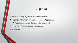 Agenda
• What is Scaling Agile to the Enterprise Level?
• High-level Overview of Five Agile Scaling Approaches
• Focusing on the portfolio or enterprise level
• Contrasts of Strengths andWeaknesses
• Summary
 