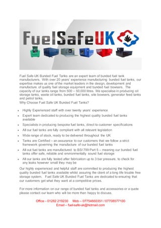 Fuel Safe UK Bunded Fuel Tanks are an expert team of bunded fuel tank
manufacturers. With over 20 years’ experience manufacturing bunded fuel tanks, our
expertise makes us one of the market leaders in the design, development and
manufacture of quality fuel storage equipment and bunded fuel bowsers. The
capacity of our tanks range from 500 – 50,000 litres. We specialise in producing oil
storage tanks, waste oil tanks, bunded fuel tanks, site bowsers, generator feed tanks
and petrol tanks.
Why Choose Fuel Safe UK Bunded Fuel Tanks?
 Highly Experienced staff with over twenty years’ experience
 Expert team dedicated to producing the highest quality bunded fuel tanks
available
 Specialists in producing bespoke fuel tanks, direct to customer specifications
 All our fuel tanks are fully compliant with all relevant legislation
 Wide range of stock, ready to be delivered throughout the UK
 Tanks are Certified – an assurance to our customers that we follow a strict
framework governing the manufacture of our bunded fuel tanks
 All out fuel tanks are manufactured to BSI 799 Part 5 – meaning our bunded fuel
tanks offer safe, reliable and environmentally sound fuel storage
 All our tanks are fully tested after fabrication up to 3 bar pressure, to check for
any leaks however small they may be
Our highly experienced and helpful staff are committed to producing the highest
quality bunded fuel tanks available whilst assuring the client of a long life trouble free
storage system. Fuel Safe UK Bunded Fuel Tanks are dedicated to ensuring that
our customers get what they want at a competitive prices.
For more information on our range of bunded fuel tanks and accessories or a quote
please contact our team who will be more than happy to discuss.
Office - 01282 219230 Mob – 07754660351 / 07708577100
Email – fuel-safe-uk@hotmail.com
 