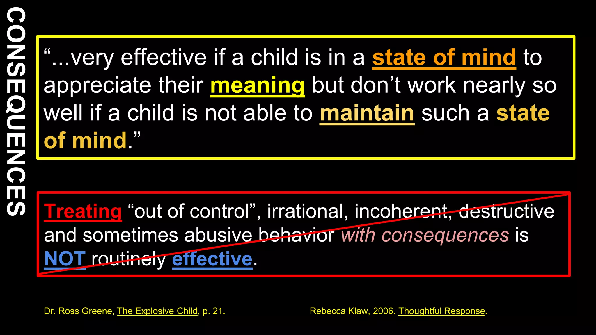 “...very effective if a child is in a state of mind to
appreciate their meaning but don’t work nearly so
well if a child is not able to maintain such a state
of mind.”
11
Treating “out of control”, irrational, incoherent, destructive
and sometimes abusive behavior with consequences is
NOT routinely effective.
Dr. Ross Greene, The Explosive Child, p. 21. Rebecca Klaw, 2006. Thoughtful Response.
 