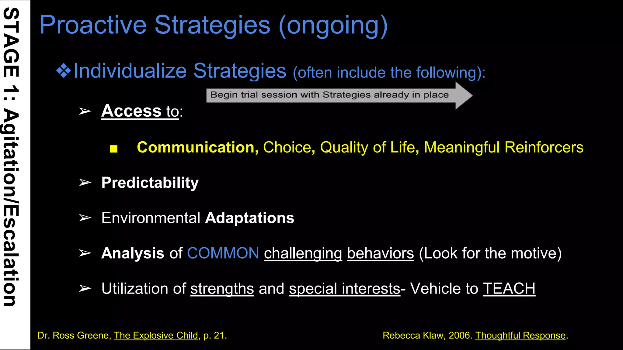 Proactive Strategies (ongoing)
❖Individualize Strategies (often include the following):
➢ Access to:
■ Communication, Choice, Quality of Life, Meaningful Reinforcers
➢ Predictability
➢ Environmental Adaptations
➢ Analysis of COMMON challenging behaviors (Look for the motive)
➢ Utilization of strengths and special interests- Vehicle to TEACH
❖ 12Dr. Ross Greene, The Explosive Child, p. 21. Rebecca Klaw, 2006. Thoughtful Response.
STAGE1:Agitation/Escalation
 