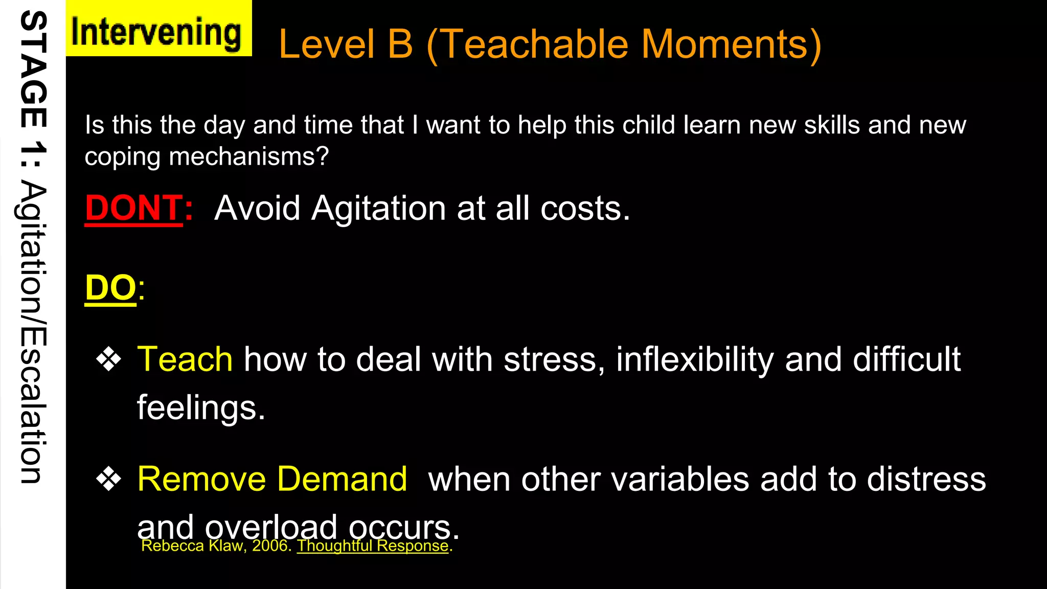 Level B (Teachable Moments)
Rebecca Klaw, 2006. Thoughtful Response.
DO:
❖ Teach how to deal with stress, inflexibility and difficult
feelings.
❖ Remove Demand when other variables add to distress
and overload occurs.
15
Is this the day and time that I want to help this child learn new skills and new
coping mechanisms?
DONT: Avoid Agitation at all costs.
 