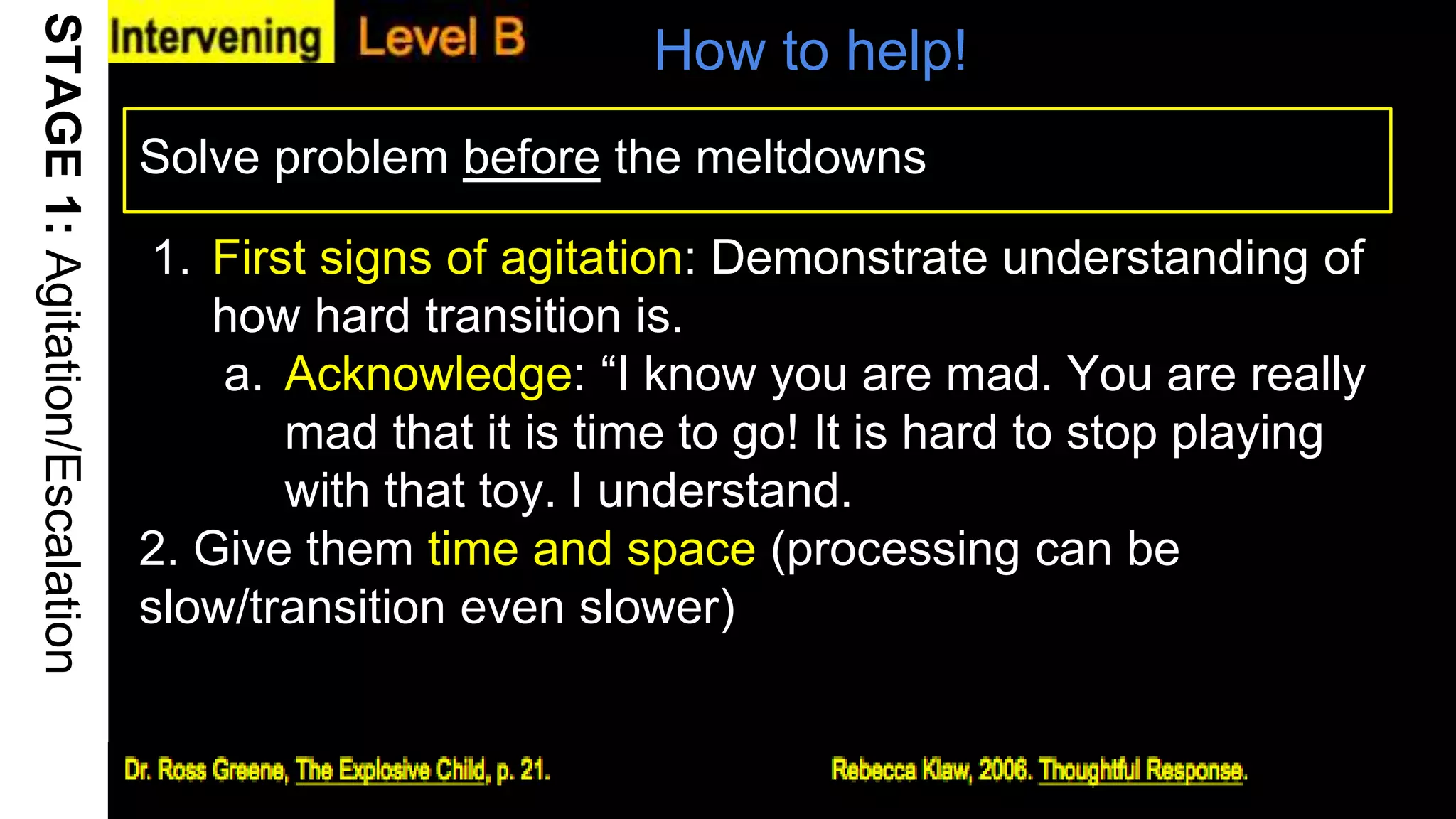 How to help!
Solve problem before the meltdowns
16
STAGE1:Agitation/Escalation
1. First signs of agitation: Demonstrate understanding of
how hard transition is.
a. Acknowledge: “I know you are mad. You are really
mad that it is time to go! It is hard to stop playing
with that toy. I understand.
2. Give them time and space (processing can be
slow/transition even slower)
 