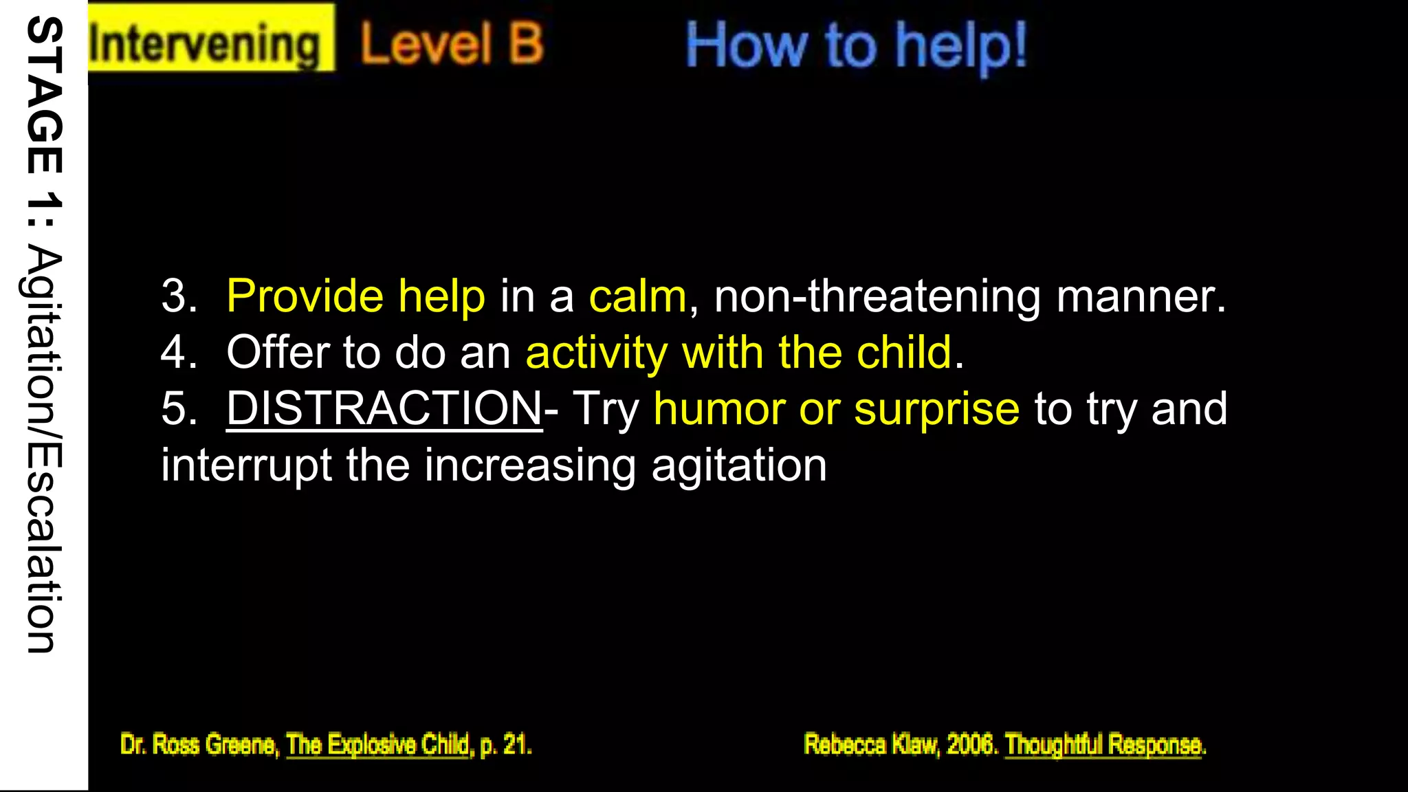 STAGE1:Agitation/Escalation
3. Provide help in a calm, non-threatening manner.
4. Offer to do an activity with the child.
5. DISTRACTION- Try humor or surprise to try and
interrupt the increasing agitation
17
 