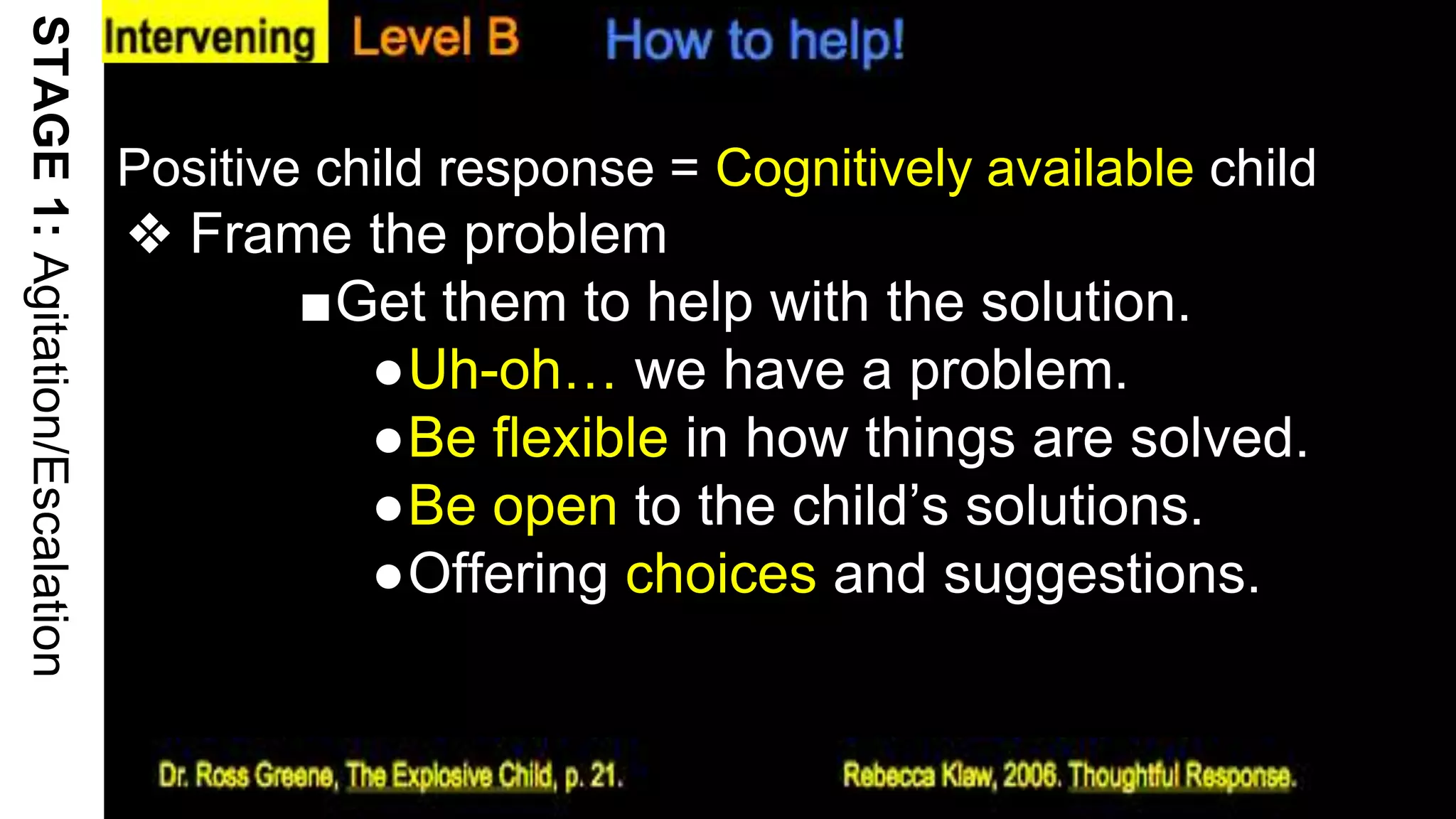 Positive child response = Cognitively available child
❖ Frame the problem
■Get them to help with the solution.
●Uh-oh… we have a problem.
●Be flexible in how things are solved.
●Be open to the child’s solutions.
●Offering choices and suggestions.
18
STAGE1:Agitation/Escalation
 
