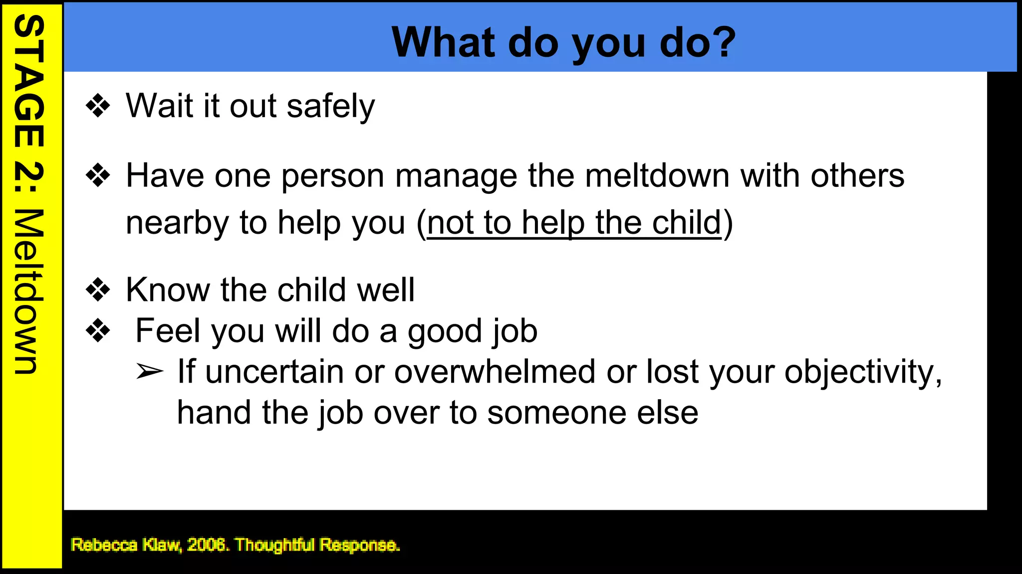 STAGE2:Meltdown
What do you do?
❖ Wait it out safely
❖ Have one person manage the meltdown with others
nearby to help you (not to help the child)
❖ Know the child well
❖ Feel you will do a good job
➢ If uncertain or overwhelmed or lost your objectivity,
hand the job over to someone else
23
 