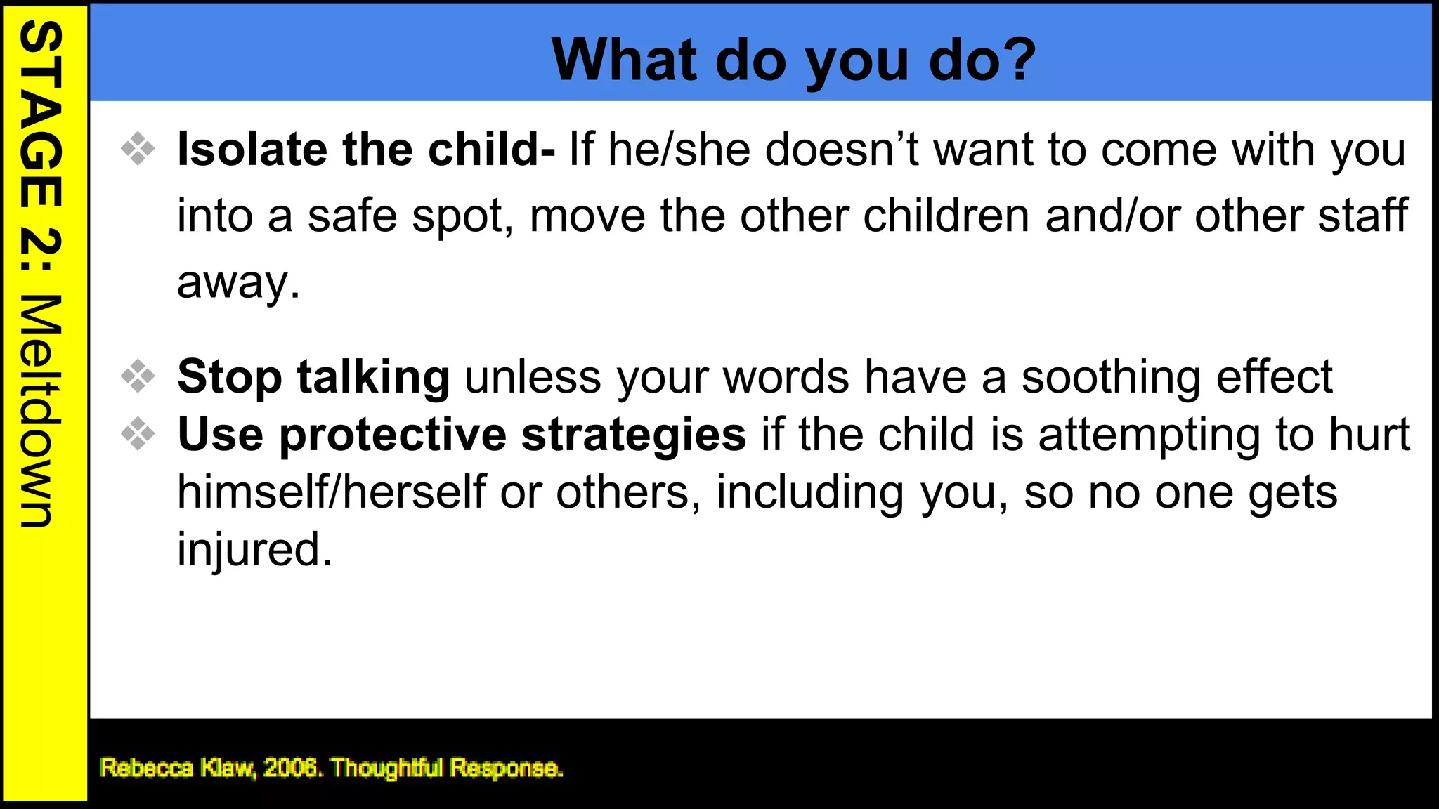 STAGE2:Meltdown
What do you do?
❖ Isolate the child- If he/she doesn’t want to come with you
into a safe spot, move the other children and/or other staff
away.
❖ Stop talking unless your words have a soothing effect
❖ Use protective strategies if the child is attempting to hurt
himself/herself or others, including you, so no one gets
injured.
24
 