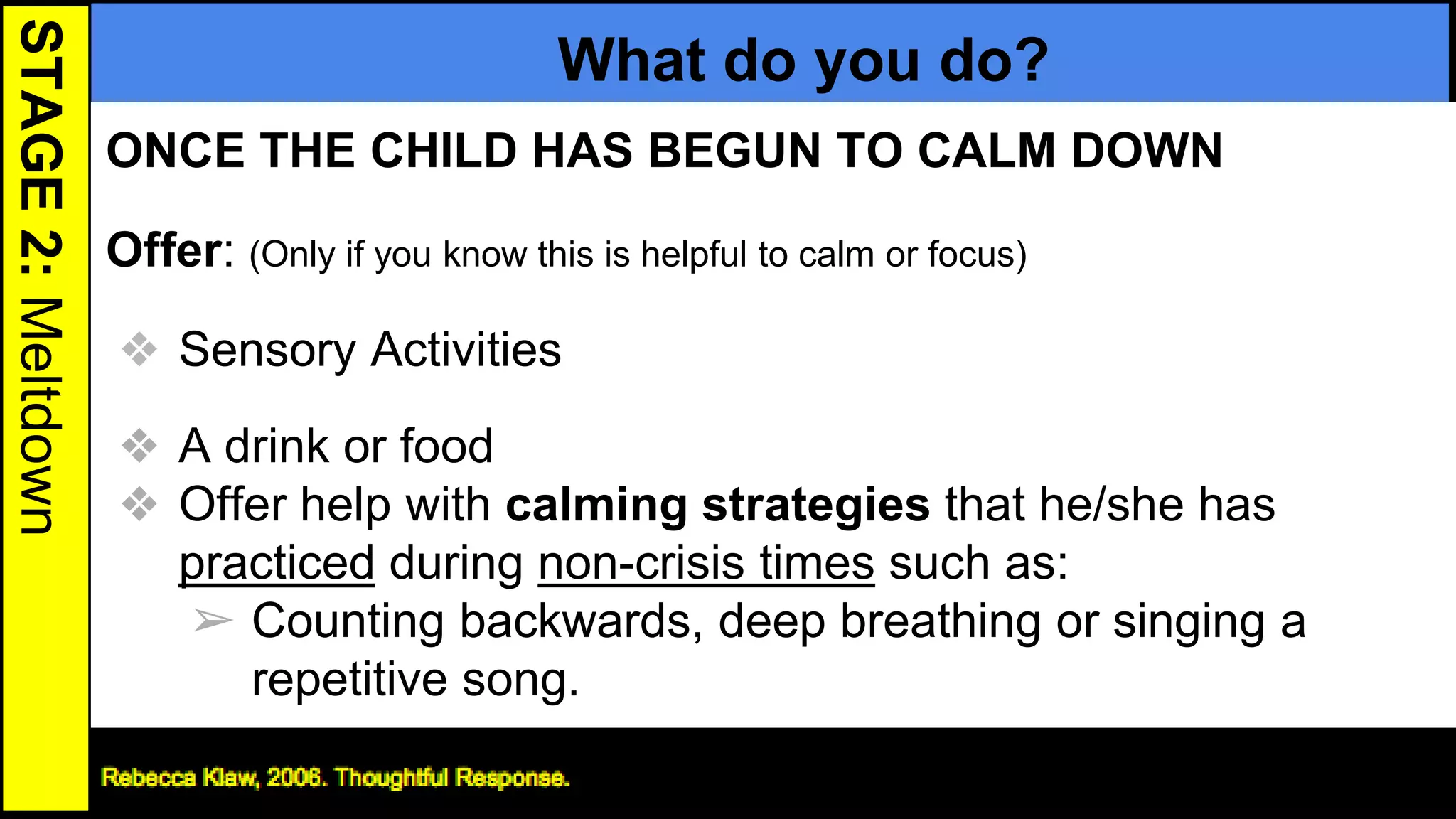 STAGE2:Meltdown
What do you do?
ONCE THE CHILD HAS BEGUN TO CALM DOWN
Offer: (Only if you know this is helpful to calm or focus)
❖ Sensory Activities
❖ A drink or food
❖ Offer help with calming strategies that he/she has
practiced during non-crisis times such as:
➢ Counting backwards, deep breathing or singing a
repetitive song.
25
 