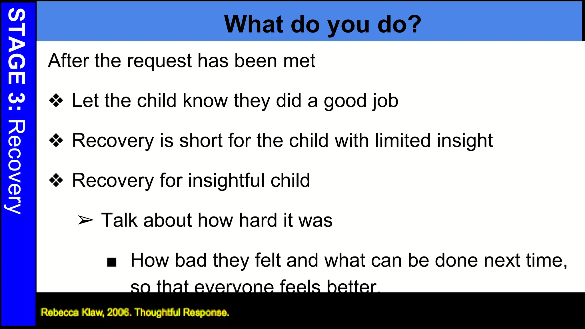 STAGE3:Recovery
What do you do?
After the request has been met
❖ Let the child know they did a good job
❖ Recovery is short for the child with limited insight
❖ Recovery for insightful child
➢ Talk about how hard it was
■ How bad they felt and what can be done next time,
so that everyone feels better.
27
 