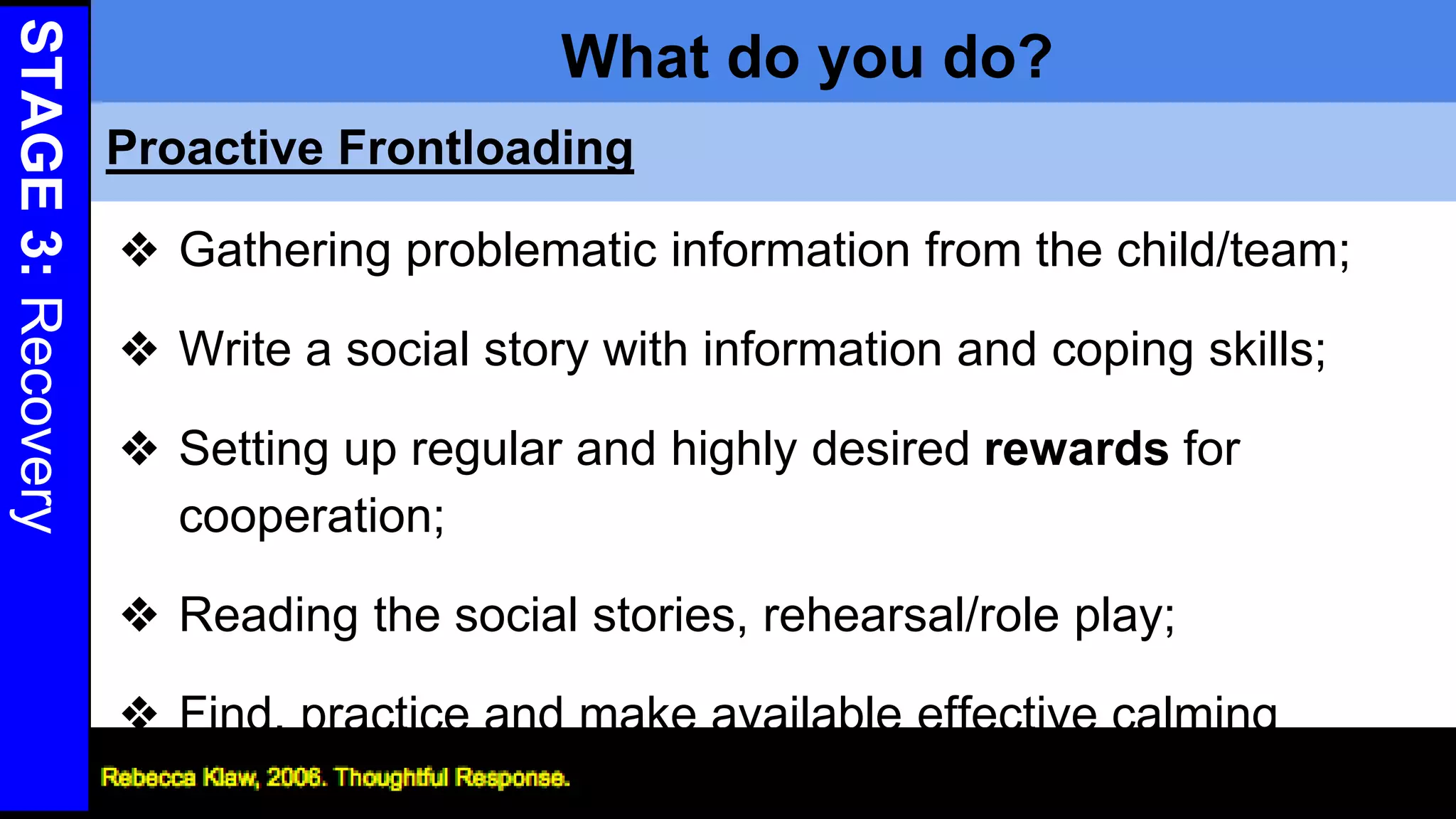 STAGE3:Recovery
What do you do?
❖ Gathering problematic information from the child/team;
❖ Write a social story with information and coping skills;
❖ Setting up regular and highly desired rewards for
cooperation;
❖ Reading the social stories, rehearsal/role play;
❖ Find, practice and make available effective calming
methods 28
Proactive Frontloading
 