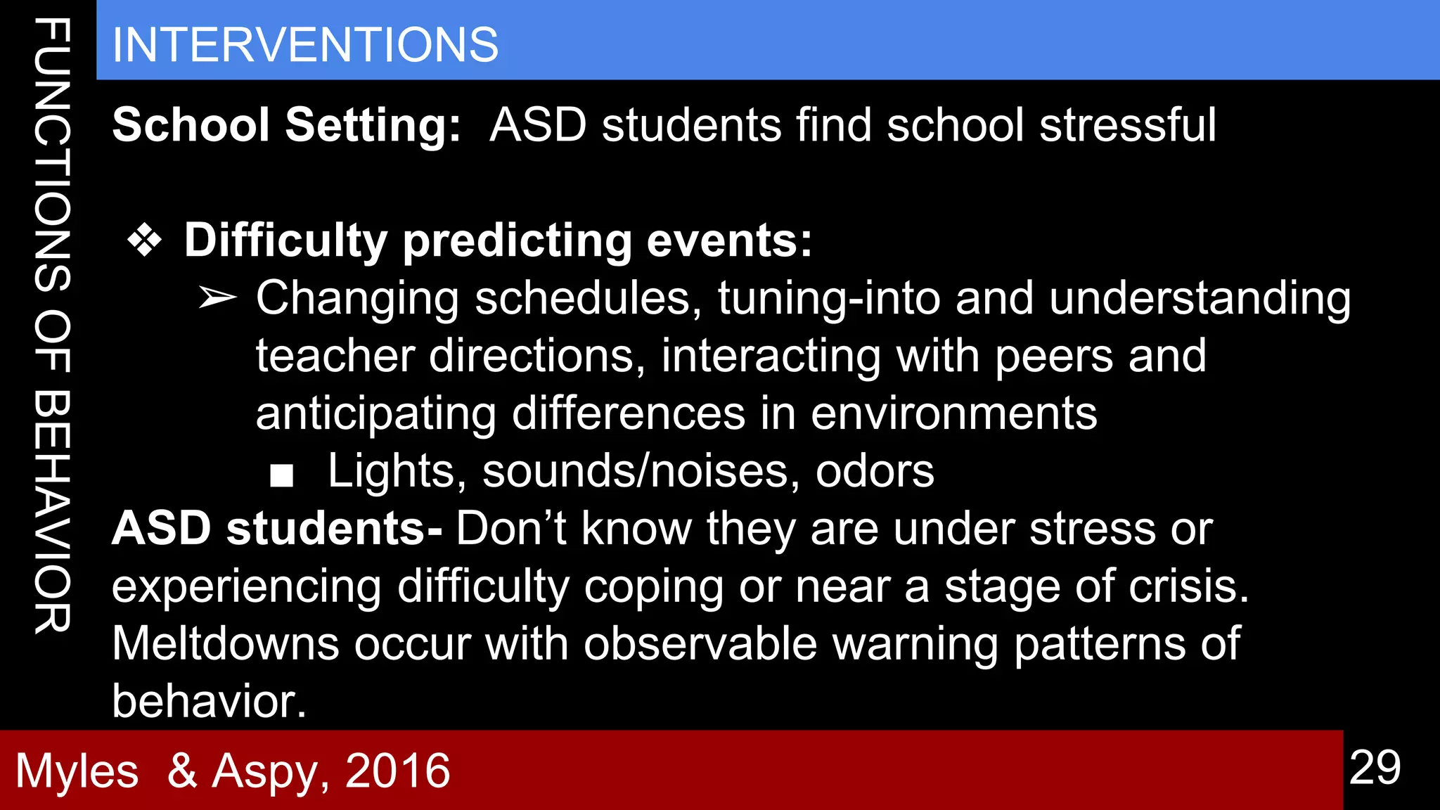29
INTERVENTIONS
Myles & Aspy, 2016
School Setting: ASD students find school stressful
❖ Difficulty predicting events:
➢ Changing schedules, tuning-into and understanding
teacher directions, interacting with peers and
anticipating differences in environments
■ Lights, sounds/noises, odors
ASD students- Don’t know they are under stress or
experiencing difficulty coping or near a stage of crisis.
Meltdowns occur with observable warning patterns of
behavior.
 
