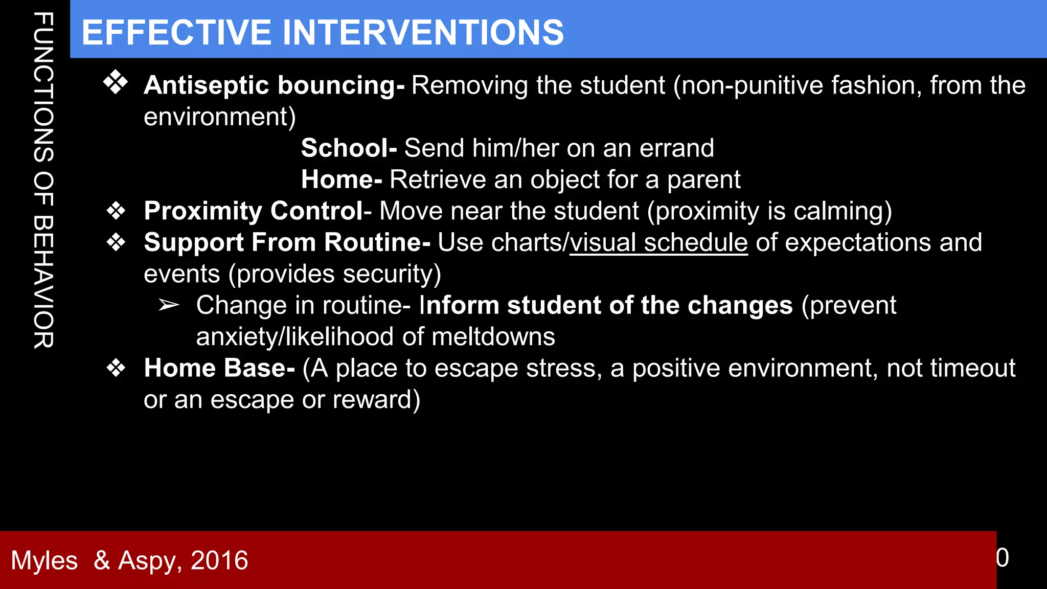 30
EFFECTIVE INTERVENTIONS
Myles & Aspy, 2016
❖ Antiseptic bouncing- Removing the student (non-punitive fashion, from the
environment)
School- Send him/her on an errand
Home- Retrieve an object for a parent
❖ Proximity Control- Move near the student (proximity is calming)
❖ Support From Routine- Use charts/visual schedule of expectations and
events (provides security)
➢ Change in routine- Inform student of the changes (prevent
anxiety/likelihood of meltdowns
❖ Home Base- (A place to escape stress, a positive environment, not timeout
or an escape or reward)
 
