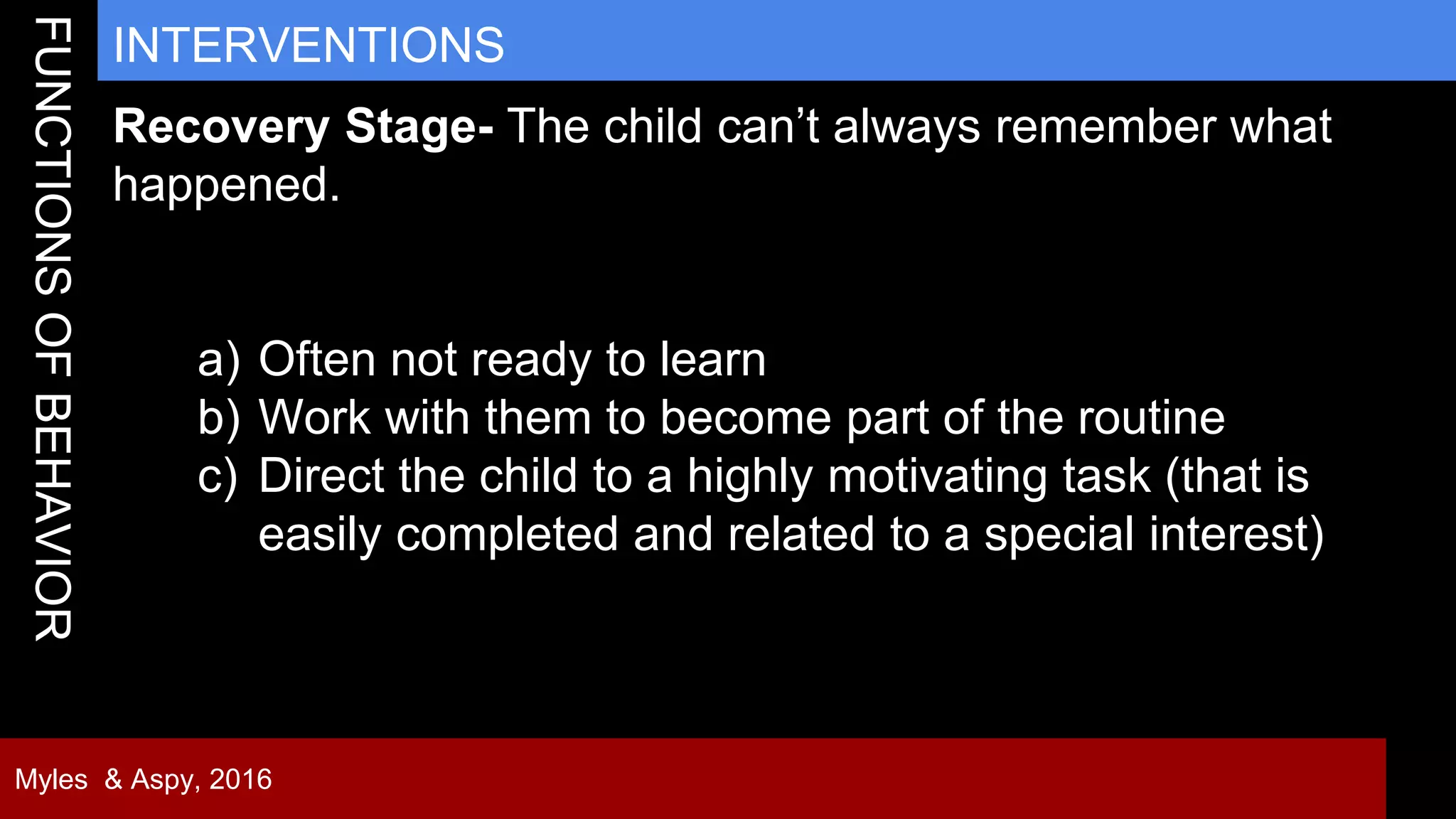 33
INTERVENTIONS
Myles & Aspy, 2016
Recovery Stage- The child can’t always remember what
happened.
a) Often not ready to learn
b) Work with them to become part of the routine
c) Direct the child to a highly motivating task (that is
easily completed and related to a special interest)
 