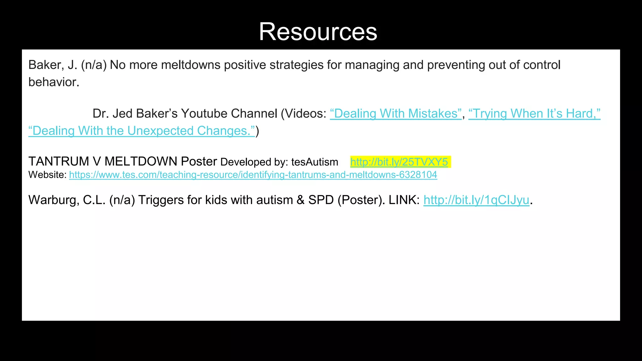 Resources
Baker, J. (n/a) No more meltdowns positive strategies for managing and preventing out of control
behavior.
Dr. Jed Baker’s Youtube Channel (Videos: “Dealing With Mistakes”, “Trying When It’s Hard,”
“Dealing With the Unexpected Changes.”)
TANTRUM V MELTDOWN Poster Developed by: tesAutism http://bit.ly/25TVXY5
Website: https://www.tes.com/teaching-resource/identifying-tantrums-and-meltdowns-6328104
Warburg, C.L. (n/a) Triggers for kids with autism & SPD (Poster). LINK: http://bit.ly/1qCIJyu.
34
 