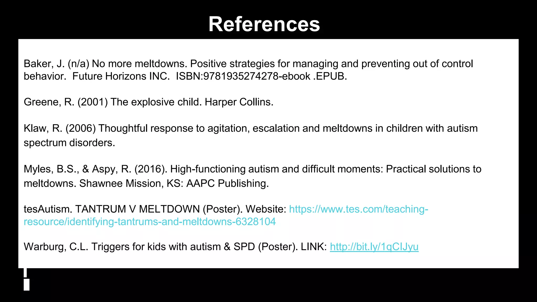 References
Baker, J. (n/a) No more meltdowns. Positive strategies for managing and preventing out of control
behavior. Future Horizons INC. ISBN:9781935274278-ebook .EPUB.
Greene, R. (2001) The explosive child. Harper Collins.
Klaw, R. (2006) Thoughtful response to agitation, escalation and meltdowns in children with autism
spectrum disorders.
Myles, B.S., & Aspy, R. (2016). High-functioning autism and difficult moments: Practical solutions to
meltdowns. Shawnee Mission, KS: AAPC Publishing.
tesAutism. TANTRUM V MELTDOWN (Poster). Website: https://www.tes.com/teaching-
resource/identifying-tantrums-and-meltdowns-6328104
Warburg, C.L. Triggers for kids with autism & SPD (Poster). LINK: http://bit.ly/1qCIJyu
35
 