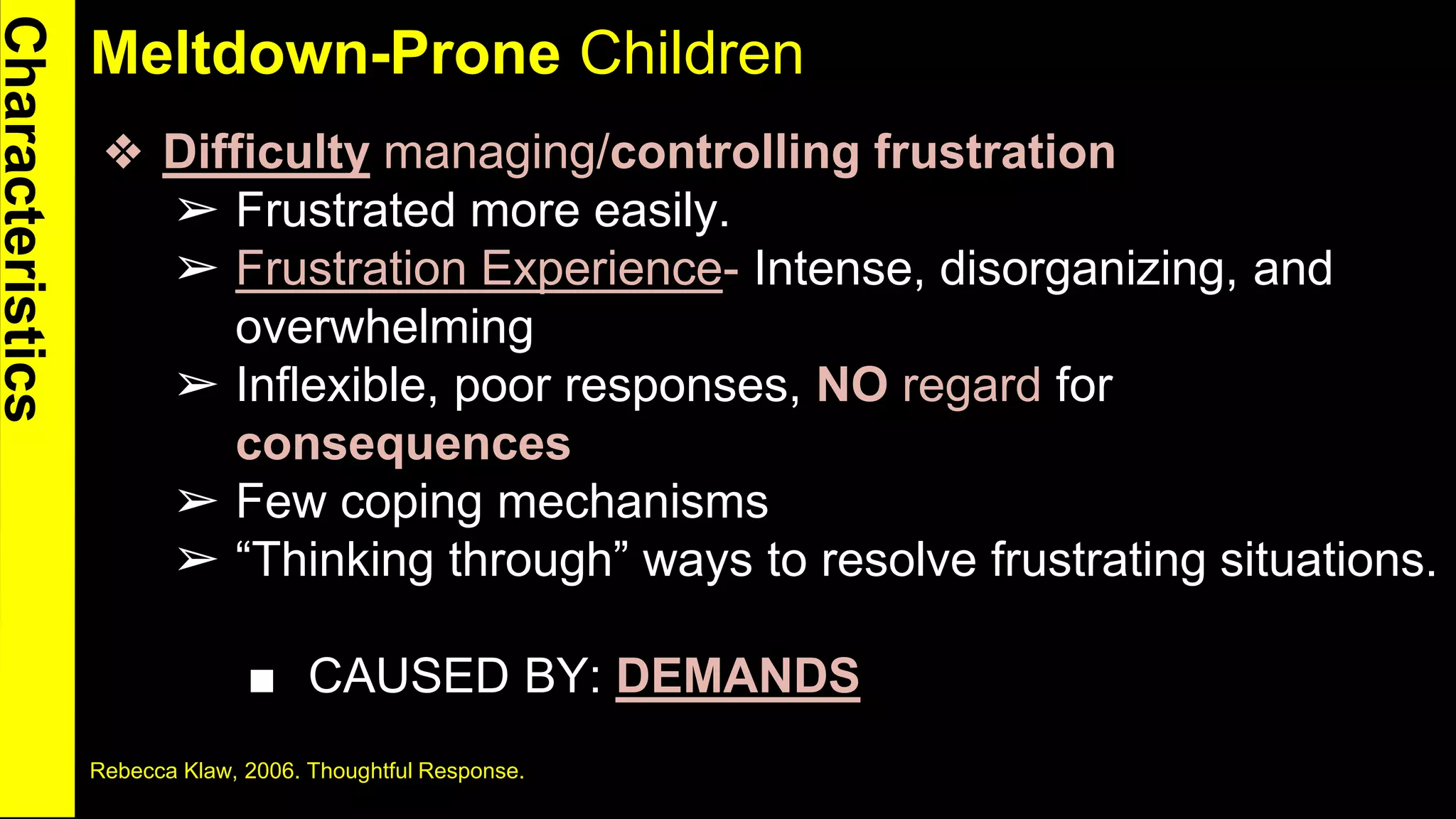 Meltdown-Prone Children
❖ Difficulty managing/controlling frustration
➢ Frustrated more easily.
➢ Frustration Experience- Intense, disorganizing, and
overwhelming
➢ Inflexible, poor responses, NO regard for
consequences
➢ Few coping mechanisms
➢ “Thinking through” ways to resolve frustrating situations.
■ CAUSED BY: DEMANDS
Rebecca Klaw, 2006. Thoughtful Response. 4
 