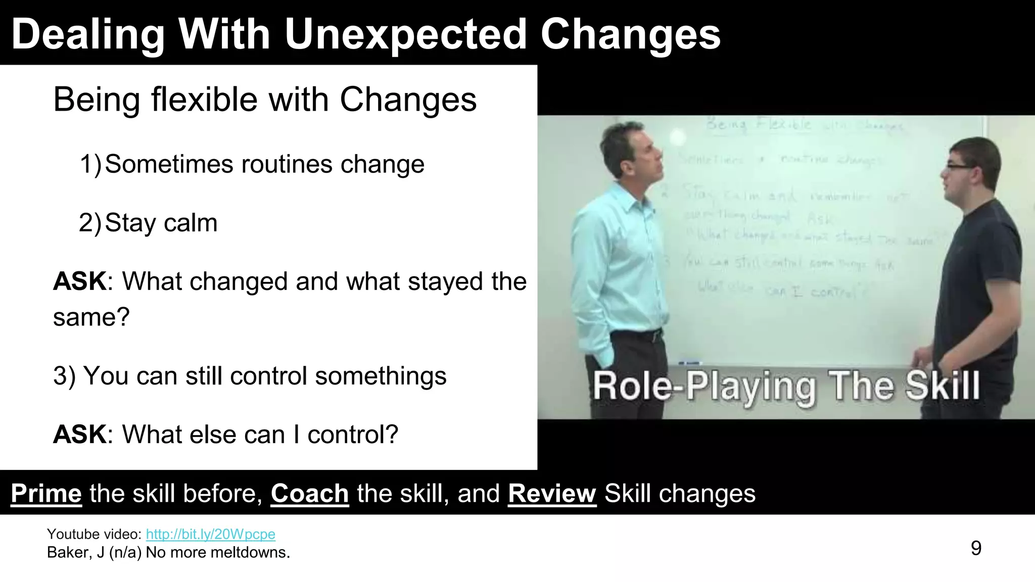Dealing With Unexpected Changes
Being flexible with Changes
1)Sometimes routines change
2)Stay calm
ASK: What changed and what stayed the
same?
3) You can still control somethings
ASK: What else can I control?
9
Prime the skill before, Coach the skill, and Review Skill changes
Youtube video: http://bit.ly/20Wpcpe
Baker, J (n/a) No more meltdowns.
 