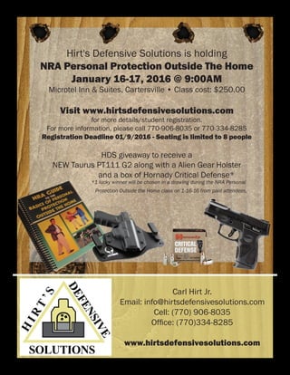 Hirt's Defensive Solutions is holding
NRA Personal Protection Outside The Home
January 16-17, 2016 @ 9:00AM
Microtel Inn & Suites, Cartersville • Class cost: $250.00
Visit www.hirtsdefensivesolutions.com
for more details/student registration.
For more information, please call 770-906-8035 or 770-334-8285
Registration Deadline 01/9/2016 - Seating is limited to 8 people
HDS giveaway to receive a
NEW Taurus PT111 G2 along with a Alien Gear Holster
and a box of Hornady Critical Defense*
*1 lucky winner will be chosen in a drawing during the NRA Personal
Protection Outside the Home class on 1-16-16 from paid attendees.
Carl Hirt Jr.
Email: info@hirtsdefensivesolutions.com
Cell: (770) 906-8035
Office: (770)334-8285
www.hirtsdefensivesolutions.com
 