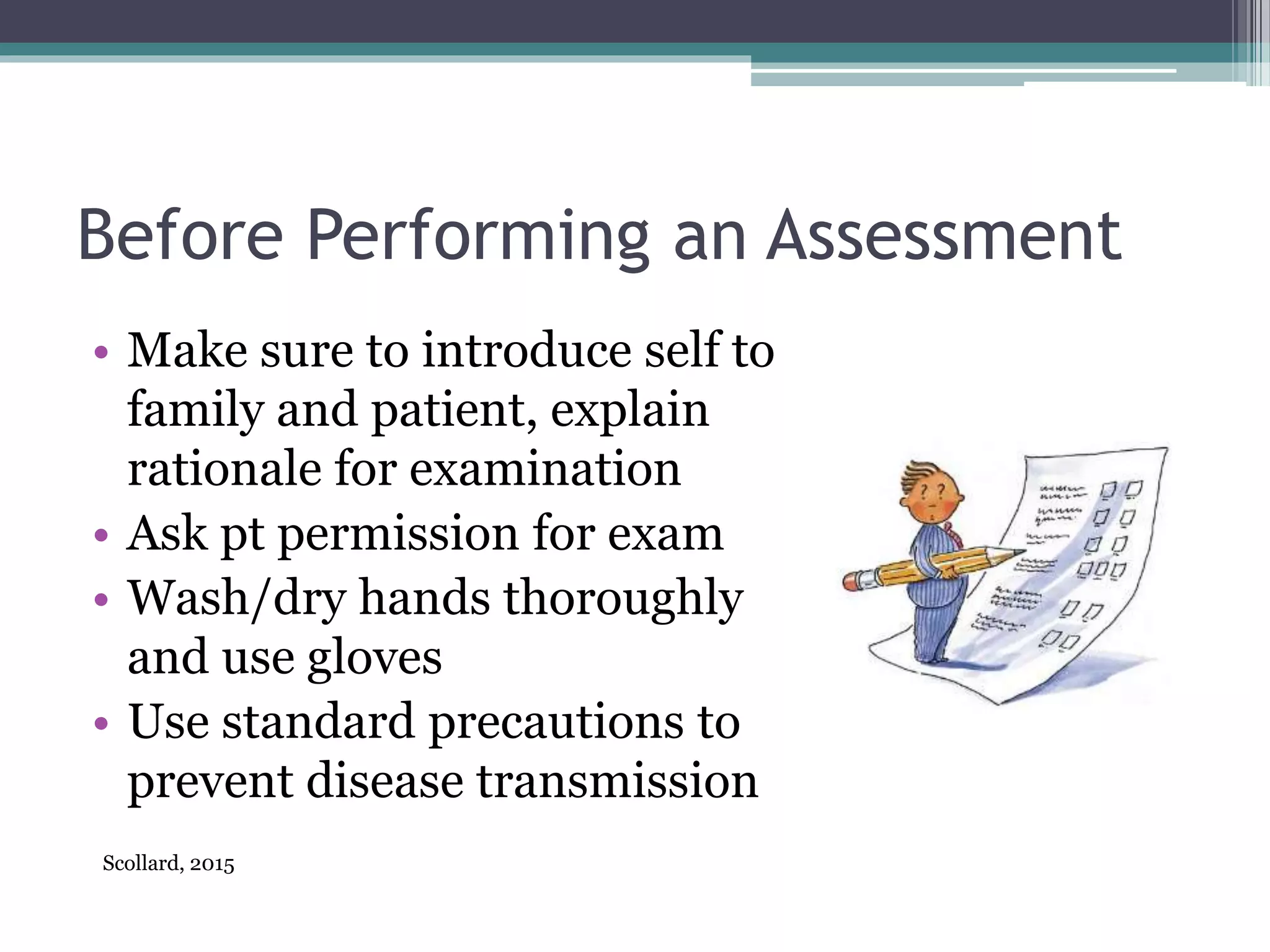 Before Performing an Assessment
• Make sure to introduce self to
family and patient, explain
rationale for examination
• Ask pt permission for exam
• Wash/dry hands thoroughly
and use gloves
• Use standard precautions to
prevent disease transmission
Scollard, 2015
 