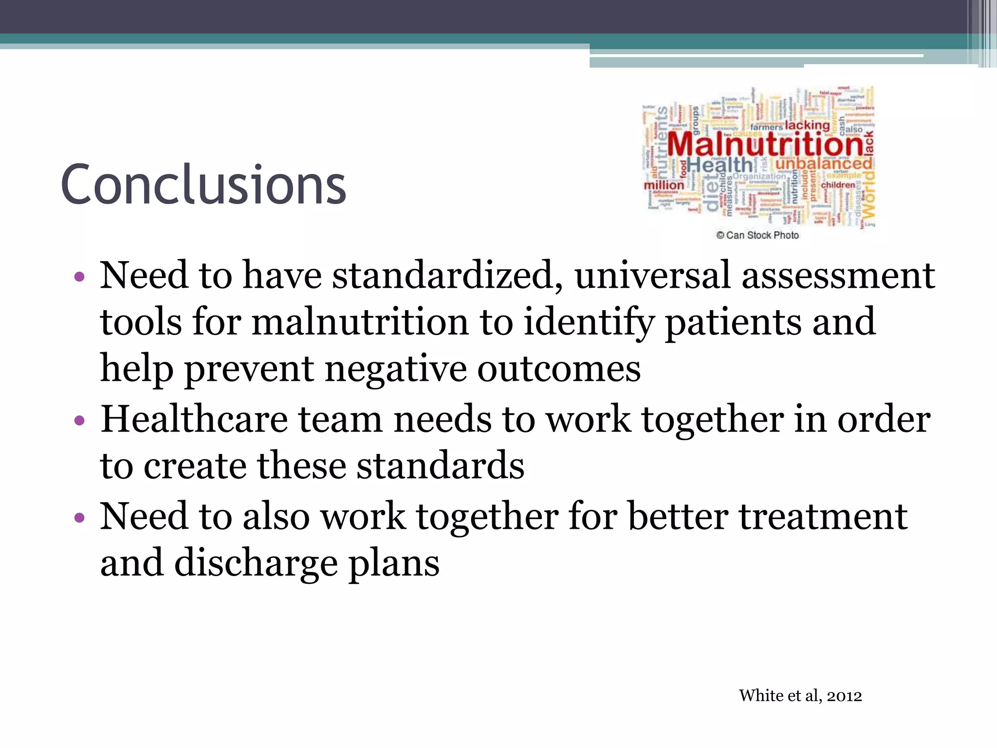 Conclusions
• Need to have standardized, universal assessment
tools for malnutrition to identify patients and
help prevent negative outcomes
• Healthcare team needs to work together in order
to create these standards
• Need to also work together for better treatment
and discharge plans
White et al, 2012
 