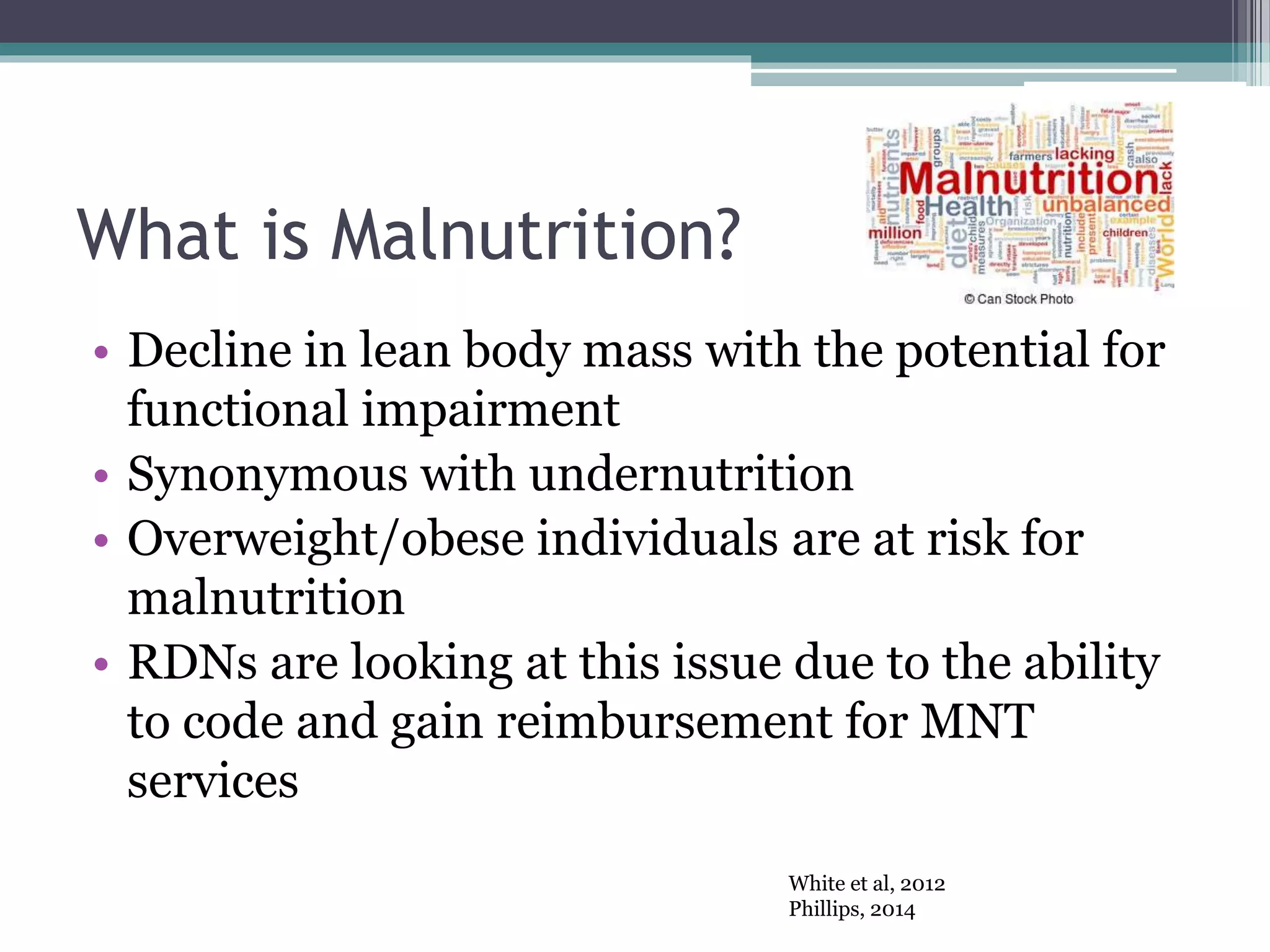 What is Malnutrition?
• Decline in lean body mass with the potential for
functional impairment
• Synonymous with undernutrition
• Overweight/obese individuals are at risk for
malnutrition
• RDNs are looking at this issue due to the ability
to code and gain reimbursement for MNT
services
White et al, 2012
Phillips, 2014
 