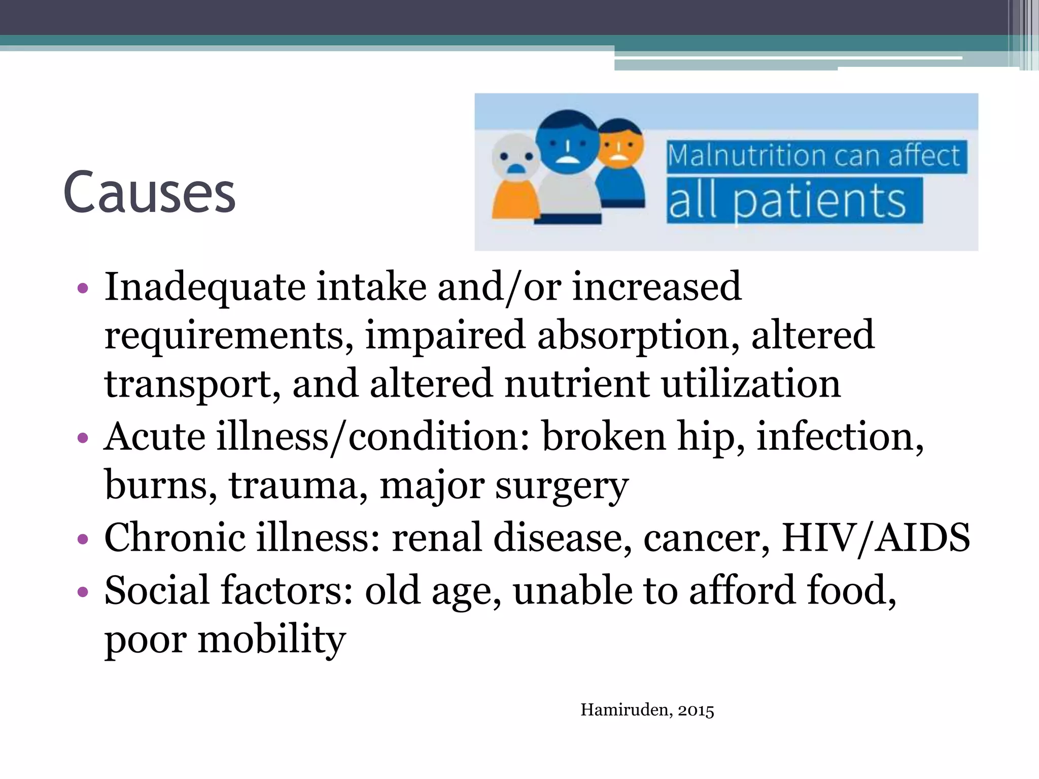 Causes
• Inadequate intake and/or increased
requirements, impaired absorption, altered
transport, and altered nutrient utilization
• Acute illness/condition: broken hip, infection,
burns, trauma, major surgery
• Chronic illness: renal disease, cancer, HIV/AIDS
• Social factors: old age, unable to afford food,
poor mobility
Hamiruden, 2015
 