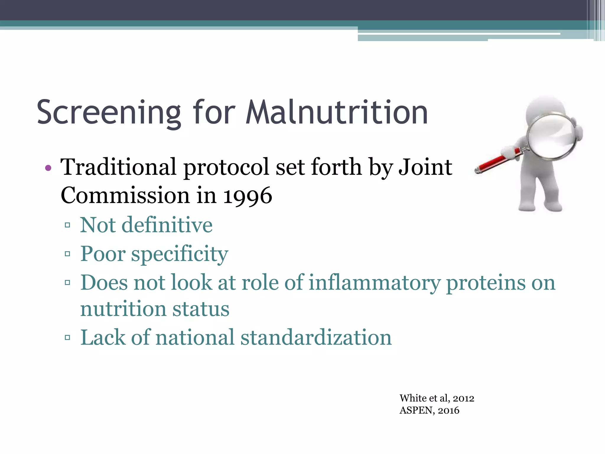 Screening for Malnutrition
• Traditional protocol set forth by Joint
Commission in 1996
▫ Not definitive
▫ Poor specificity
▫ Does not look at role of inflammatory proteins on
nutrition status
▫ Lack of national standardization
White et al, 2012
ASPEN, 2016
 